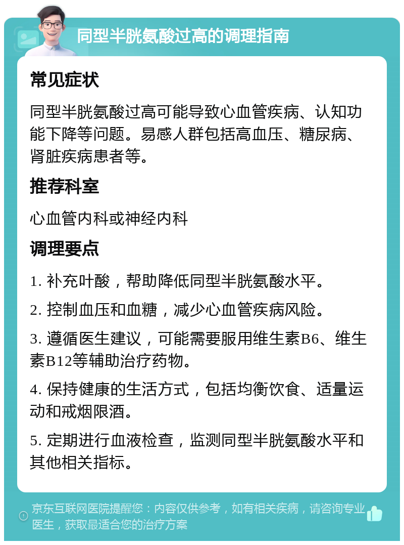 同型半胱氨酸过高的调理指南 常见症状 同型半胱氨酸过高可能导致心血管疾病、认知功能下降等问题。易感人群包括高血压、糖尿病、肾脏疾病患者等。 推荐科室 心血管内科或神经内科 调理要点 1. 补充叶酸，帮助降低同型半胱氨酸水平。 2. 控制血压和血糖，减少心血管疾病风险。 3. 遵循医生建议，可能需要服用维生素B6、维生素B12等辅助治疗药物。 4. 保持健康的生活方式，包括均衡饮食、适量运动和戒烟限酒。 5. 定期进行血液检查，监测同型半胱氨酸水平和其他相关指标。