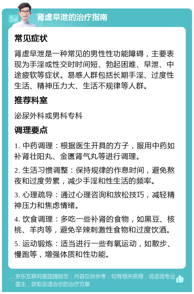 肾虚早泄的治疗指南 常见症状 肾虚早泄是一种常见的男性性功能障碍，主要表现为手淫或性交时时间短、勃起困难、早泄、中途疲软等症状。易感人群包括长期手淫、过度性生活、精神压力大、生活不规律等人群。 推荐科室 泌尿外科或男科专科 调理要点 1. 中药调理：根据医生开具的方子，服用中药如补肾壮阳丸、金匮肾气丸等进行调理。 2. 生活习惯调整：保持规律的作息时间，避免熬夜和过度劳累，减少手淫和性生活的频率。 3. 心理疏导：通过心理咨询和放松技巧，减轻精神压力和焦虑情绪。 4. 饮食调理：多吃一些补肾的食物，如黑豆、核桃、羊肉等，避免辛辣刺激性食物和过度饮酒。 5. 运动锻炼：适当进行一些有氧运动，如散步、慢跑等，增强体质和性功能。