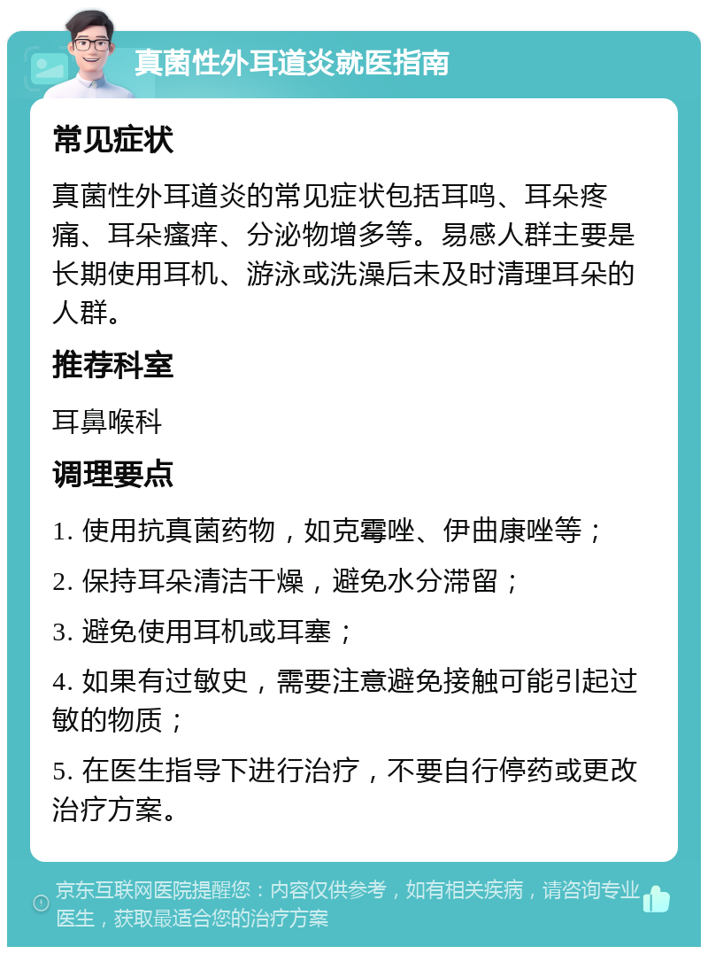 真菌性外耳道炎就医指南 常见症状 真菌性外耳道炎的常见症状包括耳鸣、耳朵疼痛、耳朵瘙痒、分泌物增多等。易感人群主要是长期使用耳机、游泳或洗澡后未及时清理耳朵的人群。 推荐科室 耳鼻喉科 调理要点 1. 使用抗真菌药物，如克霉唑、伊曲康唑等； 2. 保持耳朵清洁干燥，避免水分滞留； 3. 避免使用耳机或耳塞； 4. 如果有过敏史，需要注意避免接触可能引起过敏的物质； 5. 在医生指导下进行治疗，不要自行停药或更改治疗方案。