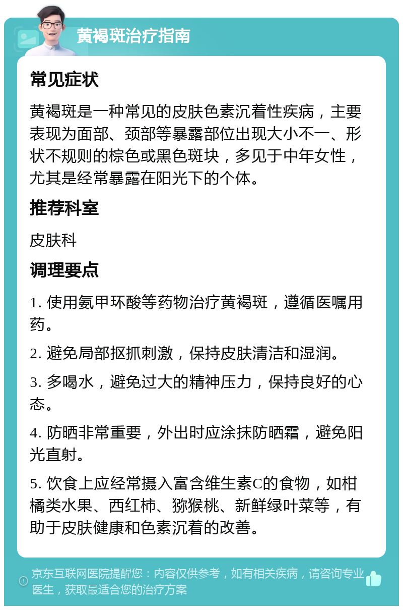 黄褐斑治疗指南 常见症状 黄褐斑是一种常见的皮肤色素沉着性疾病，主要表现为面部、颈部等暴露部位出现大小不一、形状不规则的棕色或黑色斑块，多见于中年女性，尤其是经常暴露在阳光下的个体。 推荐科室 皮肤科 调理要点 1. 使用氨甲环酸等药物治疗黄褐斑，遵循医嘱用药。 2. 避免局部抠抓刺激，保持皮肤清洁和湿润。 3. 多喝水，避免过大的精神压力，保持良好的心态。 4. 防晒非常重要，外出时应涂抹防晒霜，避免阳光直射。 5. 饮食上应经常摄入富含维生素C的食物，如柑橘类水果、西红柿、猕猴桃、新鲜绿叶菜等，有助于皮肤健康和色素沉着的改善。