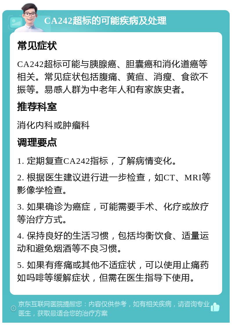 CA242超标的可能疾病及处理 常见症状 CA242超标可能与胰腺癌、胆囊癌和消化道癌等相关。常见症状包括腹痛、黄疸、消瘦、食欲不振等。易感人群为中老年人和有家族史者。 推荐科室 消化内科或肿瘤科 调理要点 1. 定期复查CA242指标，了解病情变化。 2. 根据医生建议进行进一步检查，如CT、MRI等影像学检查。 3. 如果确诊为癌症，可能需要手术、化疗或放疗等治疗方式。 4. 保持良好的生活习惯，包括均衡饮食、适量运动和避免烟酒等不良习惯。 5. 如果有疼痛或其他不适症状，可以使用止痛药如吗啡等缓解症状，但需在医生指导下使用。