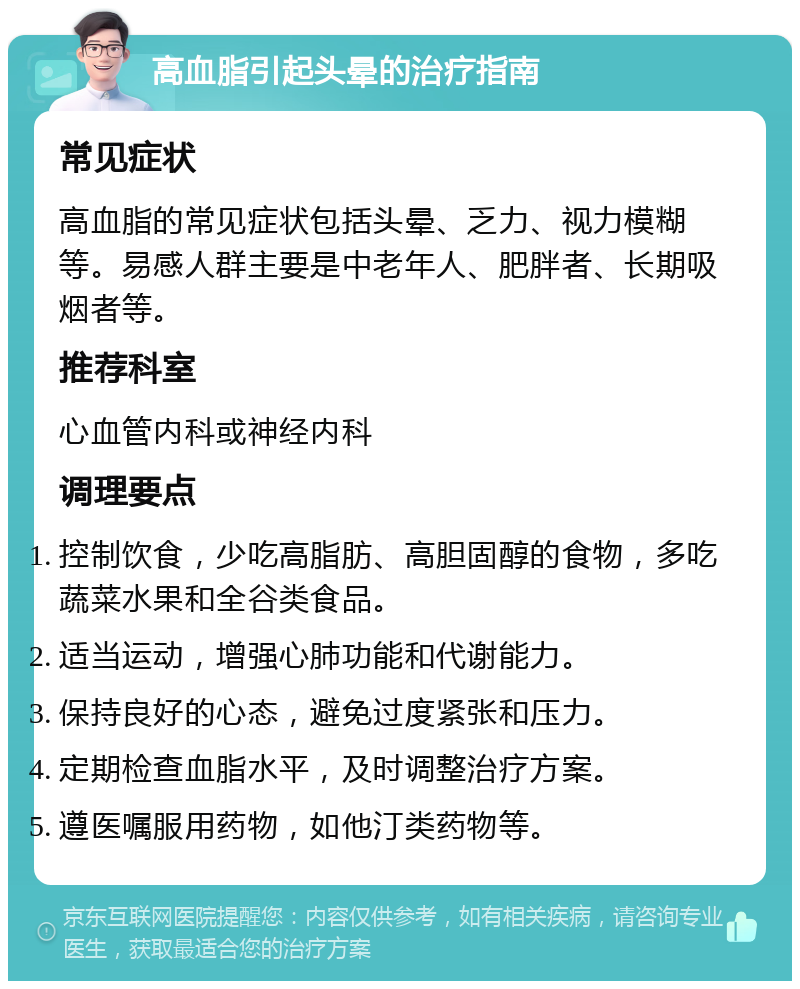 高血脂引起头晕的治疗指南 常见症状 高血脂的常见症状包括头晕、乏力、视力模糊等。易感人群主要是中老年人、肥胖者、长期吸烟者等。 推荐科室 心血管内科或神经内科 调理要点 控制饮食，少吃高脂肪、高胆固醇的食物，多吃蔬菜水果和全谷类食品。 适当运动，增强心肺功能和代谢能力。 保持良好的心态，避免过度紧张和压力。 定期检查血脂水平，及时调整治疗方案。 遵医嘱服用药物，如他汀类药物等。