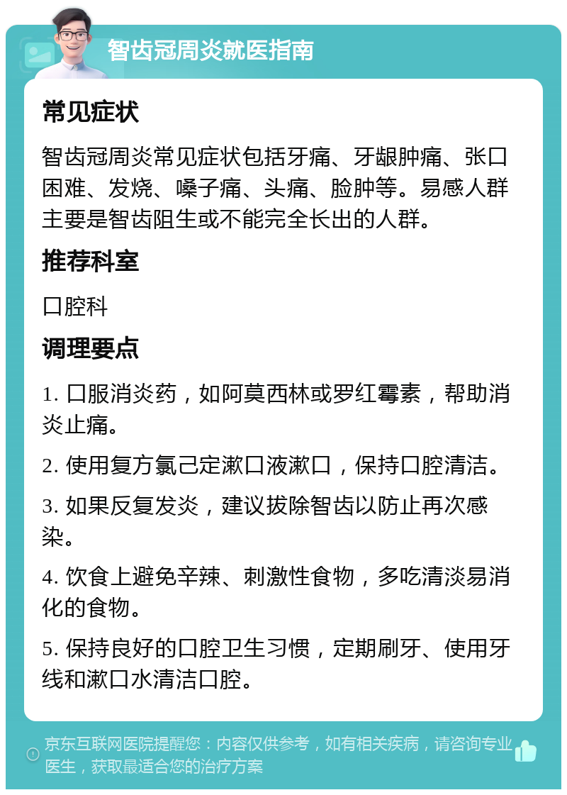 智齿冠周炎就医指南 常见症状 智齿冠周炎常见症状包括牙痛、牙龈肿痛、张口困难、发烧、嗓子痛、头痛、脸肿等。易感人群主要是智齿阻生或不能完全长出的人群。 推荐科室 口腔科 调理要点 1. 口服消炎药，如阿莫西林或罗红霉素，帮助消炎止痛。 2. 使用复方氯己定漱口液漱口，保持口腔清洁。 3. 如果反复发炎，建议拔除智齿以防止再次感染。 4. 饮食上避免辛辣、刺激性食物，多吃清淡易消化的食物。 5. 保持良好的口腔卫生习惯，定期刷牙、使用牙线和漱口水清洁口腔。