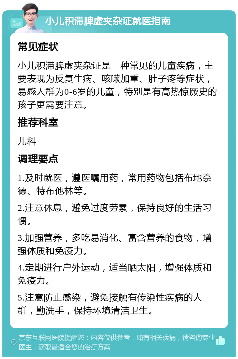 小儿积滞脾虚夹杂证就医指南 常见症状 小儿积滞脾虚夹杂证是一种常见的儿童疾病，主要表现为反复生病、咳嗽加重、肚子疼等症状，易感人群为0-6岁的儿童，特别是有高热惊厥史的孩子更需要注意。 推荐科室 儿科 调理要点 1.及时就医，遵医嘱用药，常用药物包括布地奈德、特布他林等。 2.注意休息，避免过度劳累，保持良好的生活习惯。 3.加强营养，多吃易消化、富含营养的食物，增强体质和免疫力。 4.定期进行户外运动，适当晒太阳，增强体质和免疫力。 5.注意防止感染，避免接触有传染性疾病的人群，勤洗手，保持环境清洁卫生。