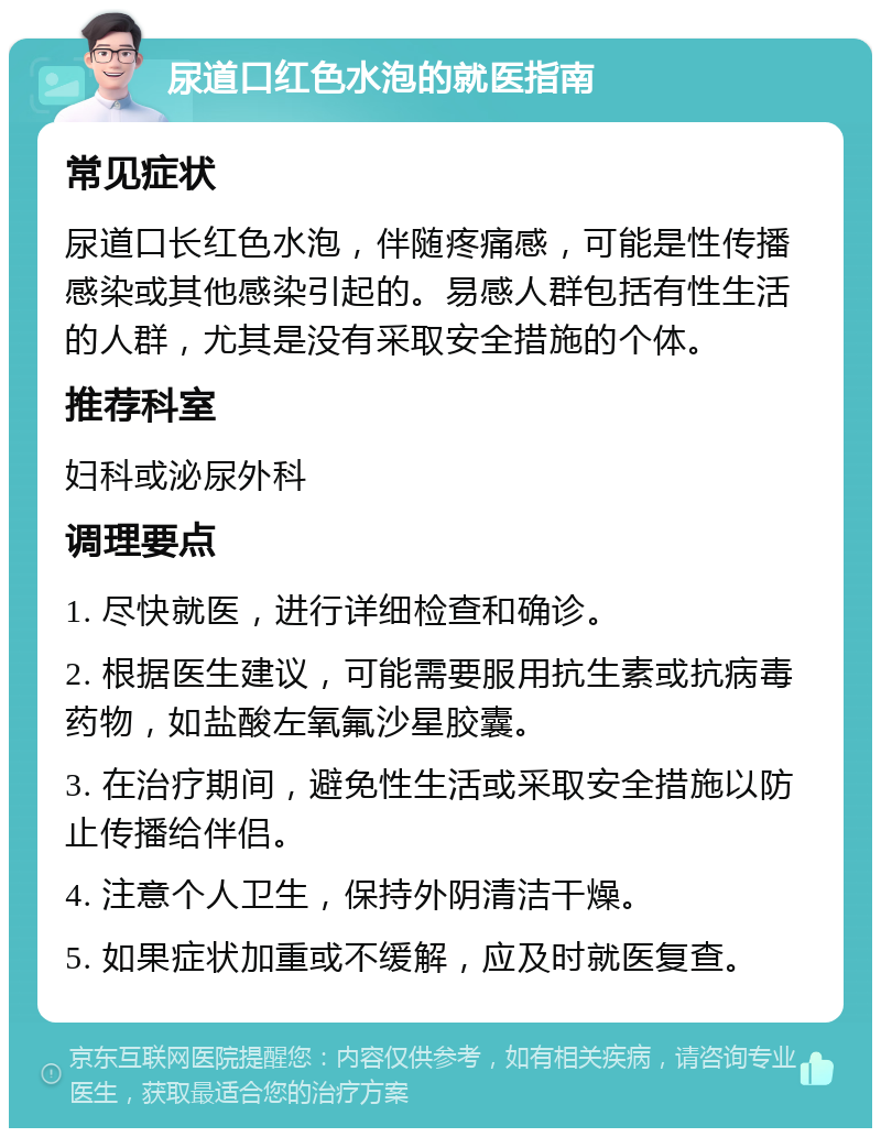 尿道口红色水泡的就医指南 常见症状 尿道口长红色水泡，伴随疼痛感，可能是性传播感染或其他感染引起的。易感人群包括有性生活的人群，尤其是没有采取安全措施的个体。 推荐科室 妇科或泌尿外科 调理要点 1. 尽快就医，进行详细检查和确诊。 2. 根据医生建议，可能需要服用抗生素或抗病毒药物，如盐酸左氧氟沙星胶囊。 3. 在治疗期间，避免性生活或采取安全措施以防止传播给伴侣。 4. 注意个人卫生，保持外阴清洁干燥。 5. 如果症状加重或不缓解，应及时就医复查。