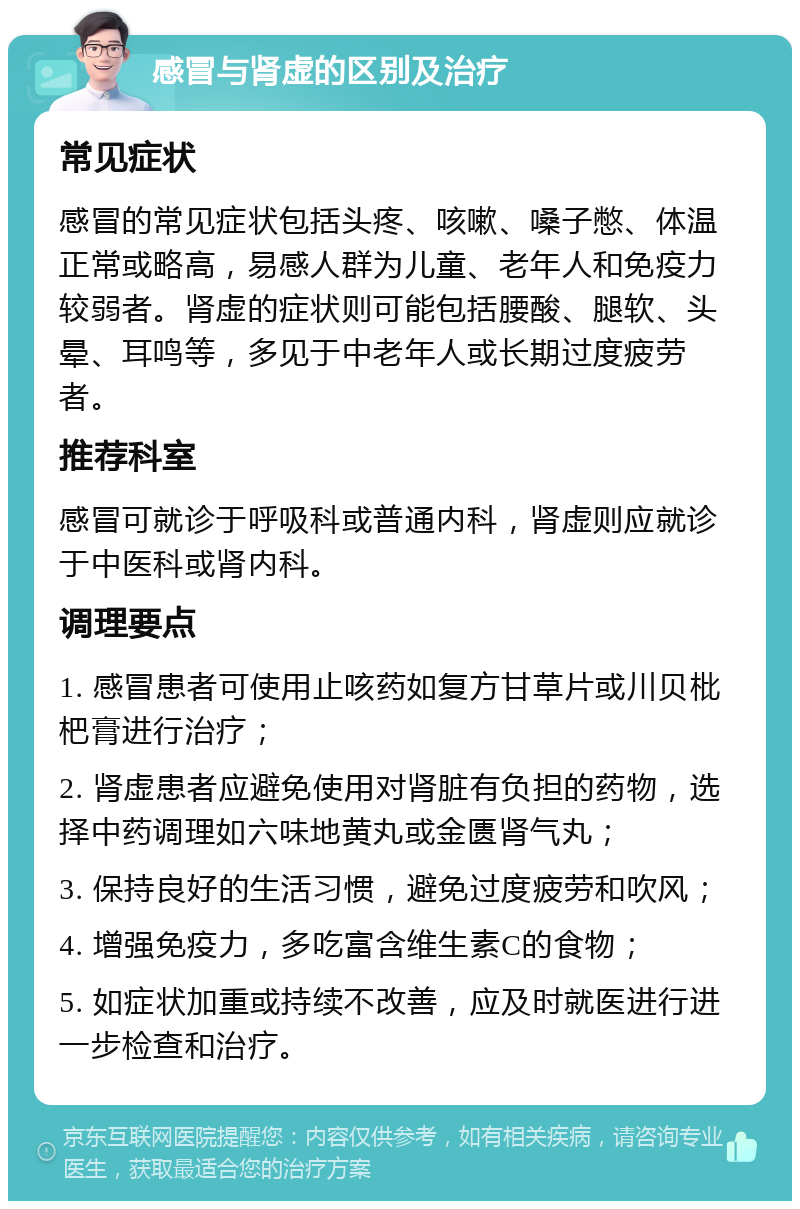 感冒与肾虚的区别及治疗 常见症状 感冒的常见症状包括头疼、咳嗽、嗓子憋、体温正常或略高，易感人群为儿童、老年人和免疫力较弱者。肾虚的症状则可能包括腰酸、腿软、头晕、耳鸣等，多见于中老年人或长期过度疲劳者。 推荐科室 感冒可就诊于呼吸科或普通内科，肾虚则应就诊于中医科或肾内科。 调理要点 1. 感冒患者可使用止咳药如复方甘草片或川贝枇杷膏进行治疗； 2. 肾虚患者应避免使用对肾脏有负担的药物，选择中药调理如六味地黄丸或金匮肾气丸； 3. 保持良好的生活习惯，避免过度疲劳和吹风； 4. 增强免疫力，多吃富含维生素C的食物； 5. 如症状加重或持续不改善，应及时就医进行进一步检查和治疗。