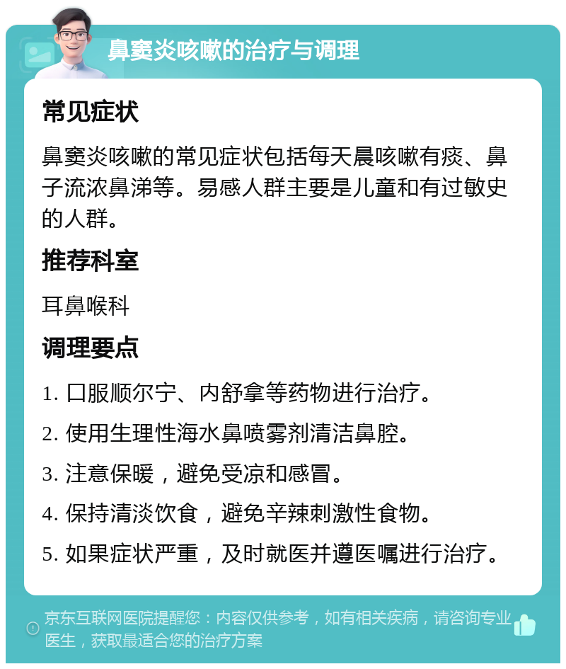 鼻窦炎咳嗽的治疗与调理 常见症状 鼻窦炎咳嗽的常见症状包括每天晨咳嗽有痰、鼻子流浓鼻涕等。易感人群主要是儿童和有过敏史的人群。 推荐科室 耳鼻喉科 调理要点 1. 口服顺尔宁、内舒拿等药物进行治疗。 2. 使用生理性海水鼻喷雾剂清洁鼻腔。 3. 注意保暖，避免受凉和感冒。 4. 保持清淡饮食，避免辛辣刺激性食物。 5. 如果症状严重，及时就医并遵医嘱进行治疗。