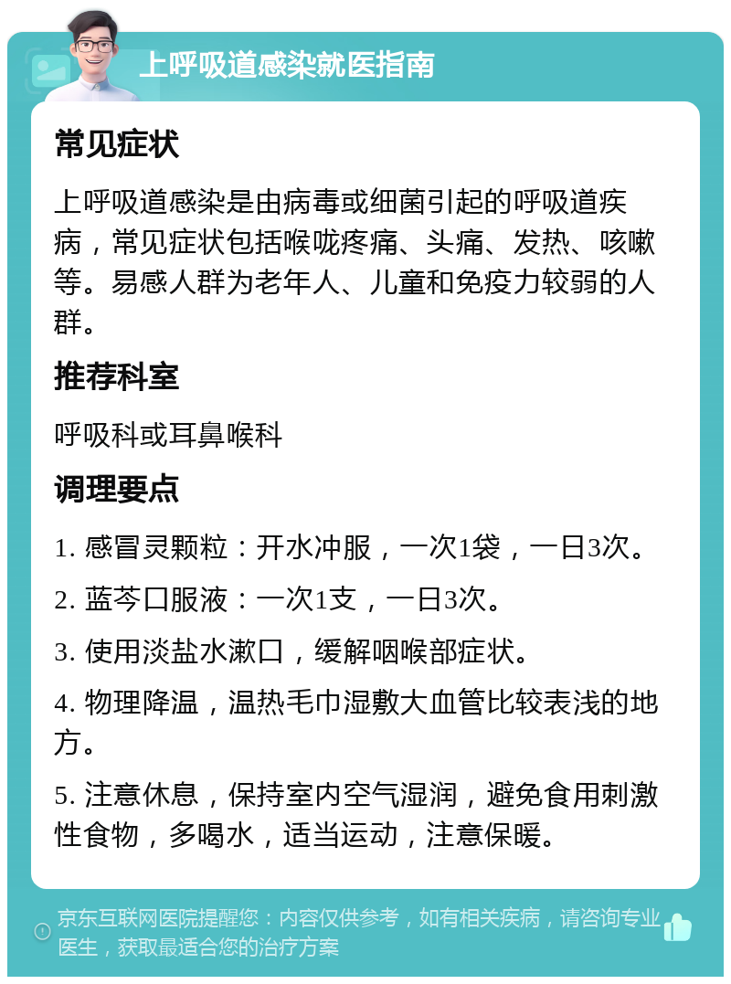 上呼吸道感染就医指南 常见症状 上呼吸道感染是由病毒或细菌引起的呼吸道疾病，常见症状包括喉咙疼痛、头痛、发热、咳嗽等。易感人群为老年人、儿童和免疫力较弱的人群。 推荐科室 呼吸科或耳鼻喉科 调理要点 1. 感冒灵颗粒：开水冲服，一次1袋，一日3次。 2. 蓝芩口服液：一次1支，一日3次。 3. 使用淡盐水漱口，缓解咽喉部症状。 4. 物理降温，温热毛巾湿敷大血管比较表浅的地方。 5. 注意休息，保持室内空气湿润，避免食用刺激性食物，多喝水，适当运动，注意保暖。