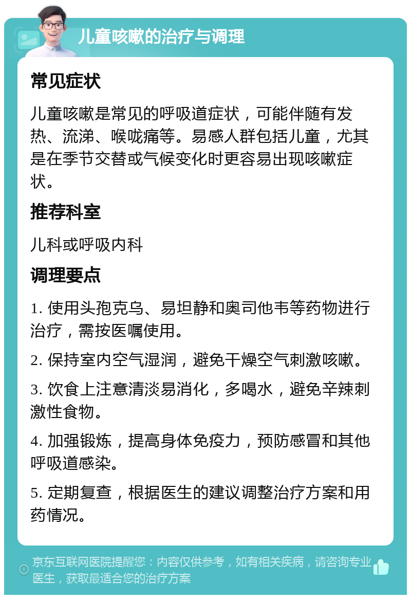 儿童咳嗽的治疗与调理 常见症状 儿童咳嗽是常见的呼吸道症状，可能伴随有发热、流涕、喉咙痛等。易感人群包括儿童，尤其是在季节交替或气候变化时更容易出现咳嗽症状。 推荐科室 儿科或呼吸内科 调理要点 1. 使用头孢克乌、易坦静和奥司他韦等药物进行治疗，需按医嘱使用。 2. 保持室内空气湿润，避免干燥空气刺激咳嗽。 3. 饮食上注意清淡易消化，多喝水，避免辛辣刺激性食物。 4. 加强锻炼，提高身体免疫力，预防感冒和其他呼吸道感染。 5. 定期复查，根据医生的建议调整治疗方案和用药情况。