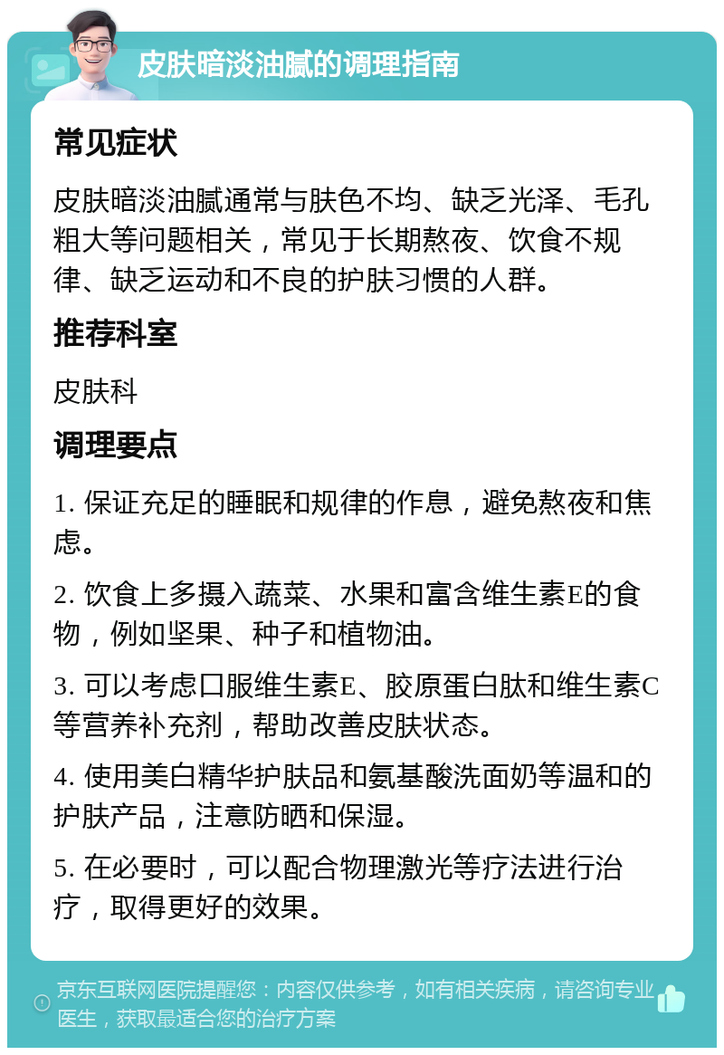 皮肤暗淡油腻的调理指南 常见症状 皮肤暗淡油腻通常与肤色不均、缺乏光泽、毛孔粗大等问题相关，常见于长期熬夜、饮食不规律、缺乏运动和不良的护肤习惯的人群。 推荐科室 皮肤科 调理要点 1. 保证充足的睡眠和规律的作息，避免熬夜和焦虑。 2. 饮食上多摄入蔬菜、水果和富含维生素E的食物，例如坚果、种子和植物油。 3. 可以考虑口服维生素E、胶原蛋白肽和维生素C等营养补充剂，帮助改善皮肤状态。 4. 使用美白精华护肤品和氨基酸洗面奶等温和的护肤产品，注意防晒和保湿。 5. 在必要时，可以配合物理激光等疗法进行治疗，取得更好的效果。