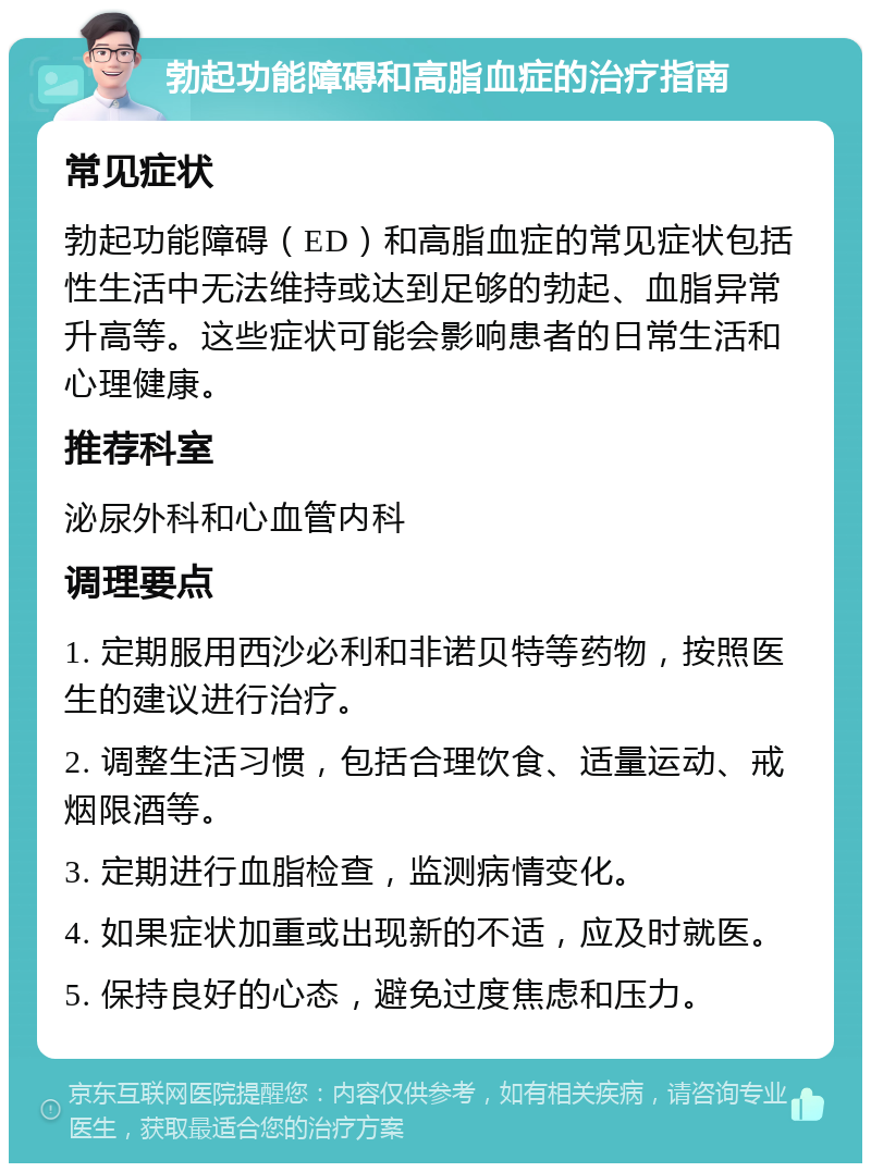 勃起功能障碍和高脂血症的治疗指南 常见症状 勃起功能障碍（ED）和高脂血症的常见症状包括性生活中无法维持或达到足够的勃起、血脂异常升高等。这些症状可能会影响患者的日常生活和心理健康。 推荐科室 泌尿外科和心血管内科 调理要点 1. 定期服用西沙必利和非诺贝特等药物，按照医生的建议进行治疗。 2. 调整生活习惯，包括合理饮食、适量运动、戒烟限酒等。 3. 定期进行血脂检查，监测病情变化。 4. 如果症状加重或出现新的不适，应及时就医。 5. 保持良好的心态，避免过度焦虑和压力。