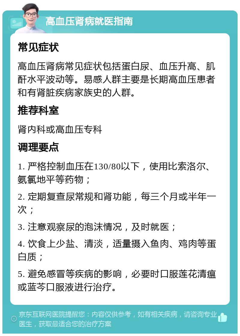 高血压肾病就医指南 常见症状 高血压肾病常见症状包括蛋白尿、血压升高、肌酐水平波动等。易感人群主要是长期高血压患者和有肾脏疾病家族史的人群。 推荐科室 肾内科或高血压专科 调理要点 1. 严格控制血压在130/80以下，使用比索洛尔、氨氯地平等药物； 2. 定期复查尿常规和肾功能，每三个月或半年一次； 3. 注意观察尿的泡沫情况，及时就医； 4. 饮食上少盐、清淡，适量摄入鱼肉、鸡肉等蛋白质； 5. 避免感冒等疾病的影响，必要时口服莲花清瘟或蓝芩口服液进行治疗。