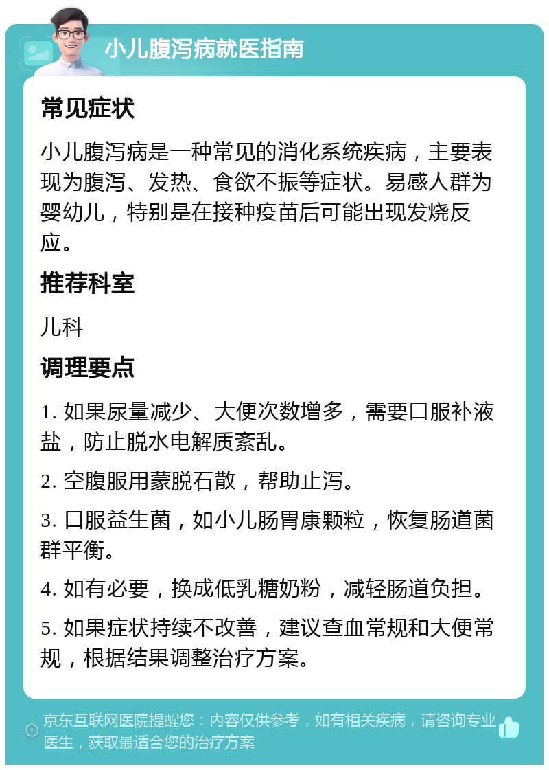 小儿腹泻病就医指南 常见症状 小儿腹泻病是一种常见的消化系统疾病，主要表现为腹泻、发热、食欲不振等症状。易感人群为婴幼儿，特别是在接种疫苗后可能出现发烧反应。 推荐科室 儿科 调理要点 1. 如果尿量减少、大便次数增多，需要口服补液盐，防止脱水电解质紊乱。 2. 空腹服用蒙脱石散，帮助止泻。 3. 口服益生菌，如小儿肠胃康颗粒，恢复肠道菌群平衡。 4. 如有必要，换成低乳糖奶粉，减轻肠道负担。 5. 如果症状持续不改善，建议查血常规和大便常规，根据结果调整治疗方案。