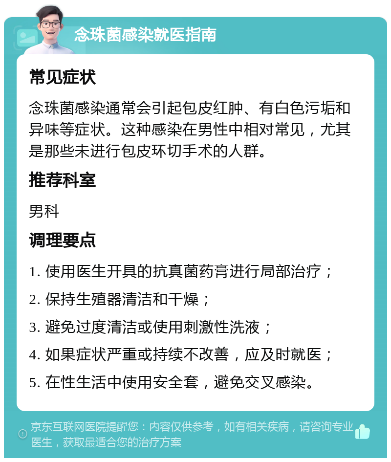 念珠菌感染就医指南 常见症状 念珠菌感染通常会引起包皮红肿、有白色污垢和异味等症状。这种感染在男性中相对常见，尤其是那些未进行包皮环切手术的人群。 推荐科室 男科 调理要点 1. 使用医生开具的抗真菌药膏进行局部治疗； 2. 保持生殖器清洁和干燥； 3. 避免过度清洁或使用刺激性洗液； 4. 如果症状严重或持续不改善，应及时就医； 5. 在性生活中使用安全套，避免交叉感染。