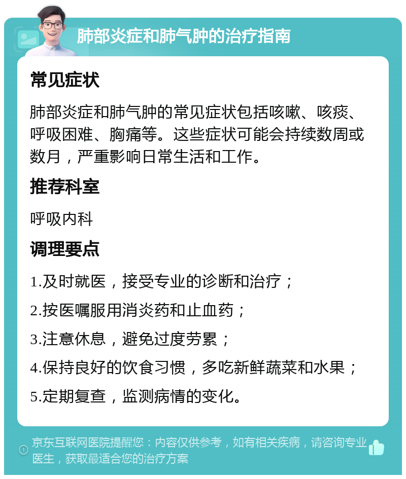 肺部炎症和肺气肿的治疗指南 常见症状 肺部炎症和肺气肿的常见症状包括咳嗽、咳痰、呼吸困难、胸痛等。这些症状可能会持续数周或数月，严重影响日常生活和工作。 推荐科室 呼吸内科 调理要点 1.及时就医，接受专业的诊断和治疗； 2.按医嘱服用消炎药和止血药； 3.注意休息，避免过度劳累； 4.保持良好的饮食习惯，多吃新鲜蔬菜和水果； 5.定期复查，监测病情的变化。