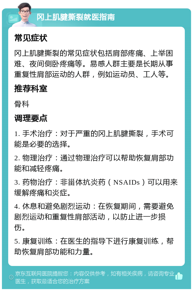 冈上肌腱撕裂就医指南 常见症状 冈上肌腱撕裂的常见症状包括肩部疼痛、上举困难、夜间侧卧疼痛等。易感人群主要是长期从事重复性肩部运动的人群，例如运动员、工人等。 推荐科室 骨科 调理要点 1. 手术治疗：对于严重的冈上肌腱撕裂，手术可能是必要的选择。 2. 物理治疗：通过物理治疗可以帮助恢复肩部功能和减轻疼痛。 3. 药物治疗：非甾体抗炎药（NSAIDs）可以用来缓解疼痛和炎症。 4. 休息和避免剧烈运动：在恢复期间，需要避免剧烈运动和重复性肩部活动，以防止进一步损伤。 5. 康复训练：在医生的指导下进行康复训练，帮助恢复肩部功能和力量。