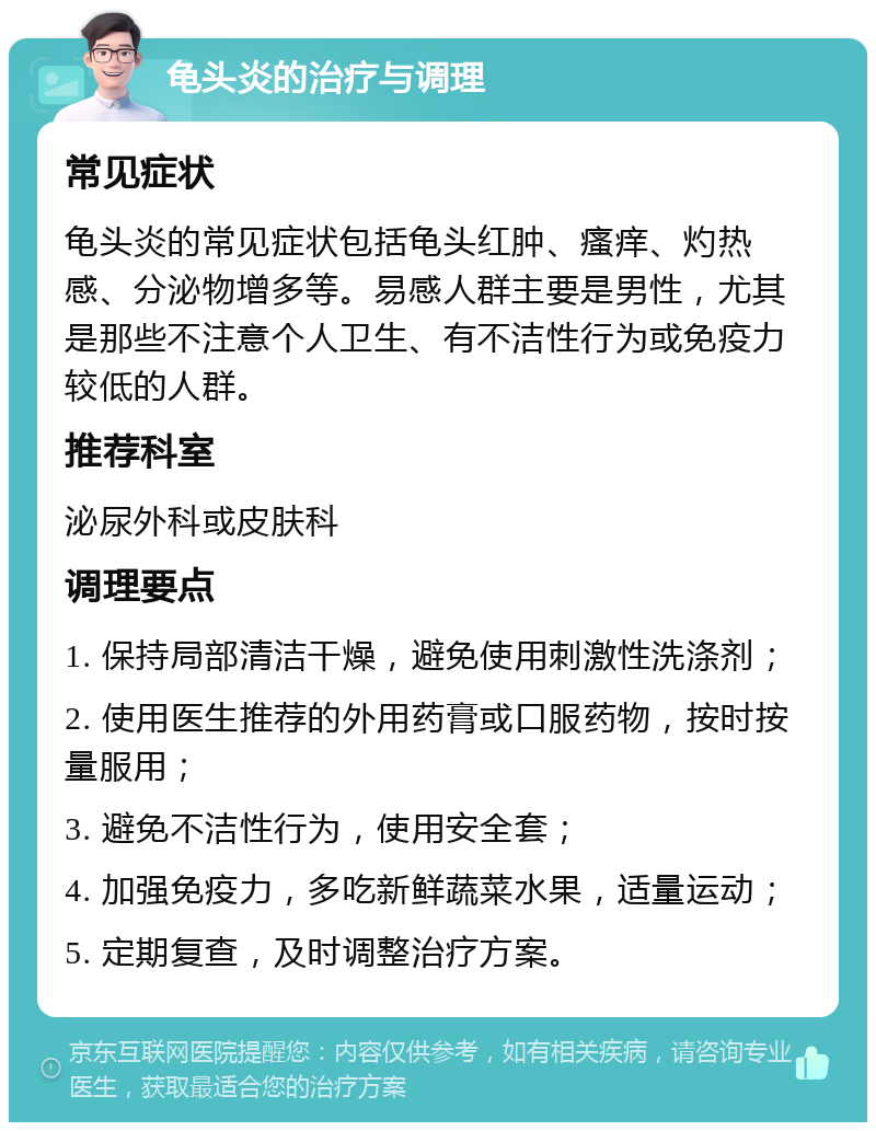 龟头炎的治疗与调理 常见症状 龟头炎的常见症状包括龟头红肿、瘙痒、灼热感、分泌物增多等。易感人群主要是男性，尤其是那些不注意个人卫生、有不洁性行为或免疫力较低的人群。 推荐科室 泌尿外科或皮肤科 调理要点 1. 保持局部清洁干燥，避免使用刺激性洗涤剂； 2. 使用医生推荐的外用药膏或口服药物，按时按量服用； 3. 避免不洁性行为，使用安全套； 4. 加强免疫力，多吃新鲜蔬菜水果，适量运动； 5. 定期复查，及时调整治疗方案。