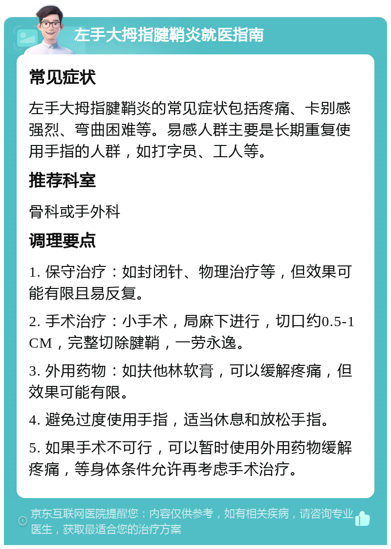 左手大拇指腱鞘炎就医指南 常见症状 左手大拇指腱鞘炎的常见症状包括疼痛、卡别感强烈、弯曲困难等。易感人群主要是长期重复使用手指的人群，如打字员、工人等。 推荐科室 骨科或手外科 调理要点 1. 保守治疗：如封闭针、物理治疗等，但效果可能有限且易反复。 2. 手术治疗：小手术，局麻下进行，切口约0.5-1CM，完整切除腱鞘，一劳永逸。 3. 外用药物：如扶他林软膏，可以缓解疼痛，但效果可能有限。 4. 避免过度使用手指，适当休息和放松手指。 5. 如果手术不可行，可以暂时使用外用药物缓解疼痛，等身体条件允许再考虑手术治疗。