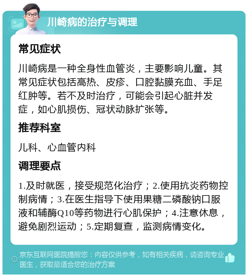 川崎病的治疗与调理 常见症状 川崎病是一种全身性血管炎，主要影响儿童。其常见症状包括高热、皮疹、口腔黏膜充血、手足红肿等。若不及时治疗，可能会引起心脏并发症，如心肌损伤、冠状动脉扩张等。 推荐科室 儿科、心血管内科 调理要点 1.及时就医，接受规范化治疗；2.使用抗炎药物控制病情；3.在医生指导下使用果糖二磷酸钠口服液和辅酶Q10等药物进行心肌保护；4.注意休息，避免剧烈运动；5.定期复查，监测病情变化。