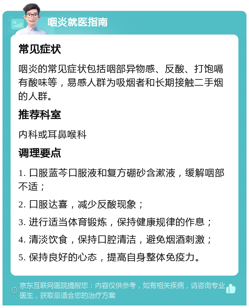 咽炎就医指南 常见症状 咽炎的常见症状包括咽部异物感、反酸、打饱嗝有酸味等，易感人群为吸烟者和长期接触二手烟的人群。 推荐科室 内科或耳鼻喉科 调理要点 1. 口服蓝芩口服液和复方硼砂含漱液，缓解咽部不适； 2. 口服达喜，减少反酸现象； 3. 进行适当体育锻炼，保持健康规律的作息； 4. 清淡饮食，保持口腔清洁，避免烟酒刺激； 5. 保持良好的心态，提高自身整体免疫力。