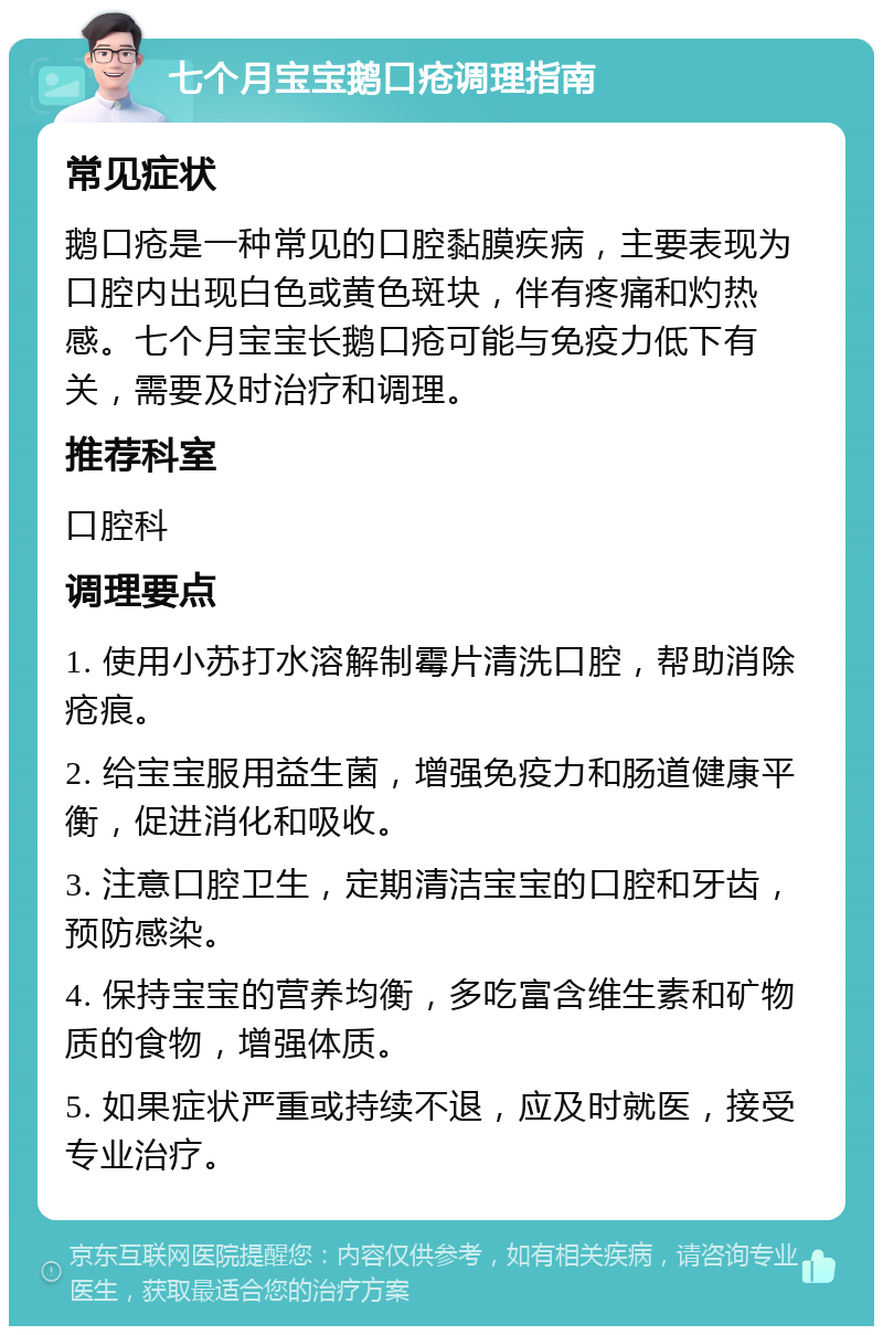 七个月宝宝鹅口疮调理指南 常见症状 鹅口疮是一种常见的口腔黏膜疾病，主要表现为口腔内出现白色或黄色斑块，伴有疼痛和灼热感。七个月宝宝长鹅口疮可能与免疫力低下有关，需要及时治疗和调理。 推荐科室 口腔科 调理要点 1. 使用小苏打水溶解制霉片清洗口腔，帮助消除疮痕。 2. 给宝宝服用益生菌，增强免疫力和肠道健康平衡，促进消化和吸收。 3. 注意口腔卫生，定期清洁宝宝的口腔和牙齿，预防感染。 4. 保持宝宝的营养均衡，多吃富含维生素和矿物质的食物，增强体质。 5. 如果症状严重或持续不退，应及时就医，接受专业治疗。