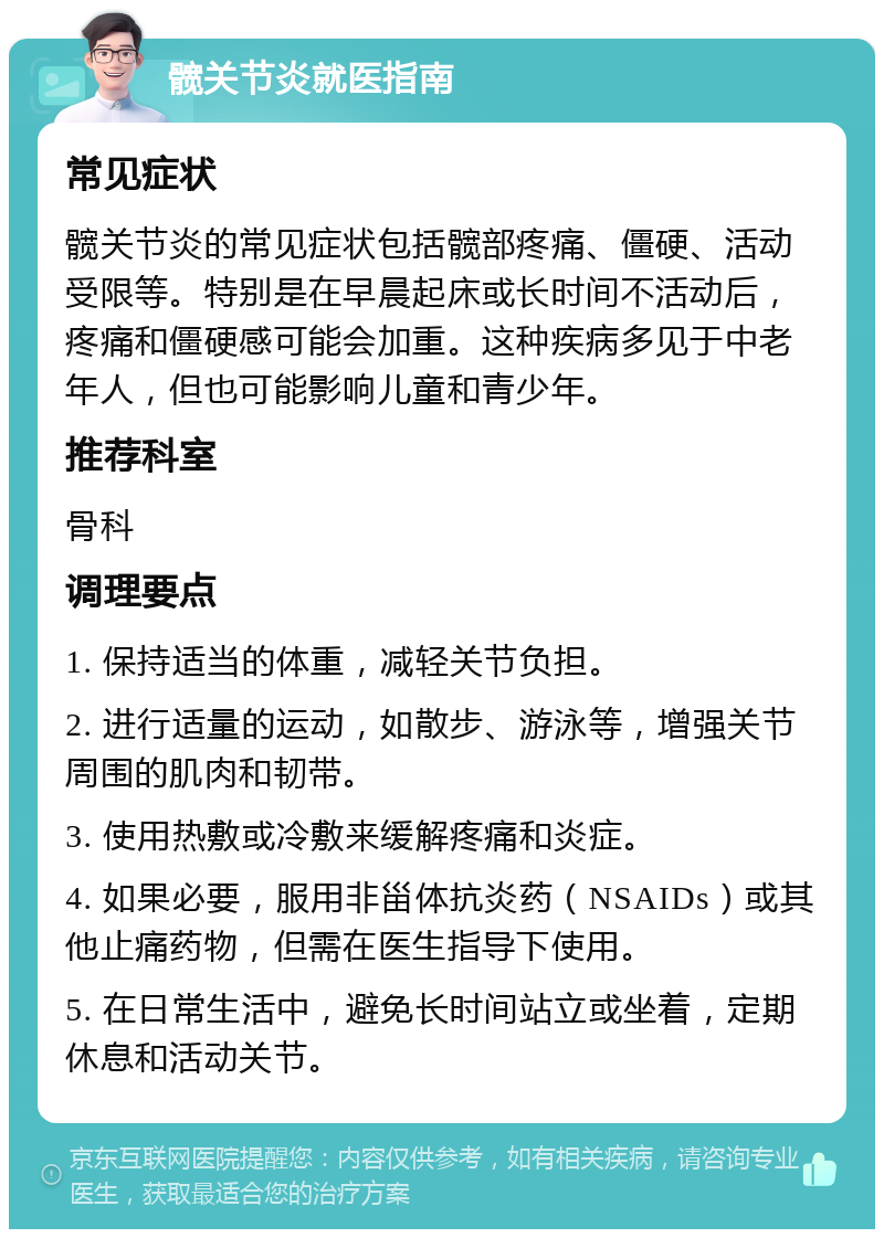 髋关节炎就医指南 常见症状 髋关节炎的常见症状包括髋部疼痛、僵硬、活动受限等。特别是在早晨起床或长时间不活动后，疼痛和僵硬感可能会加重。这种疾病多见于中老年人，但也可能影响儿童和青少年。 推荐科室 骨科 调理要点 1. 保持适当的体重，减轻关节负担。 2. 进行适量的运动，如散步、游泳等，增强关节周围的肌肉和韧带。 3. 使用热敷或冷敷来缓解疼痛和炎症。 4. 如果必要，服用非甾体抗炎药（NSAIDs）或其他止痛药物，但需在医生指导下使用。 5. 在日常生活中，避免长时间站立或坐着，定期休息和活动关节。