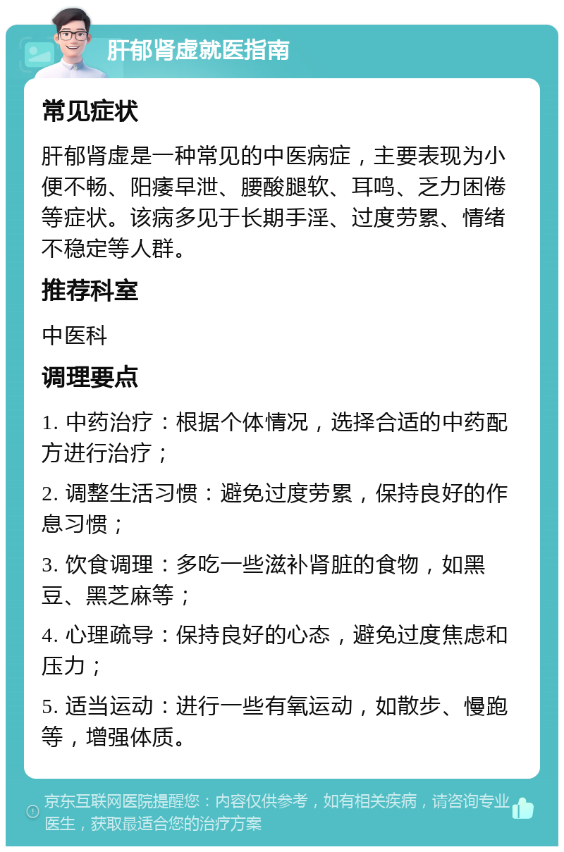 肝郁肾虚就医指南 常见症状 肝郁肾虚是一种常见的中医病症，主要表现为小便不畅、阳痿早泄、腰酸腿软、耳鸣、乏力困倦等症状。该病多见于长期手淫、过度劳累、情绪不稳定等人群。 推荐科室 中医科 调理要点 1. 中药治疗：根据个体情况，选择合适的中药配方进行治疗； 2. 调整生活习惯：避免过度劳累，保持良好的作息习惯； 3. 饮食调理：多吃一些滋补肾脏的食物，如黑豆、黑芝麻等； 4. 心理疏导：保持良好的心态，避免过度焦虑和压力； 5. 适当运动：进行一些有氧运动，如散步、慢跑等，增强体质。