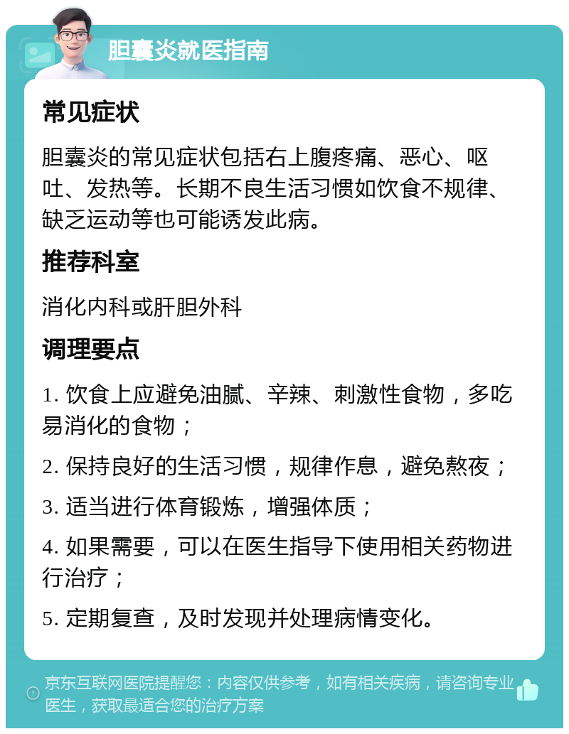 胆囊炎就医指南 常见症状 胆囊炎的常见症状包括右上腹疼痛、恶心、呕吐、发热等。长期不良生活习惯如饮食不规律、缺乏运动等也可能诱发此病。 推荐科室 消化内科或肝胆外科 调理要点 1. 饮食上应避免油腻、辛辣、刺激性食物，多吃易消化的食物； 2. 保持良好的生活习惯，规律作息，避免熬夜； 3. 适当进行体育锻炼，增强体质； 4. 如果需要，可以在医生指导下使用相关药物进行治疗； 5. 定期复查，及时发现并处理病情变化。