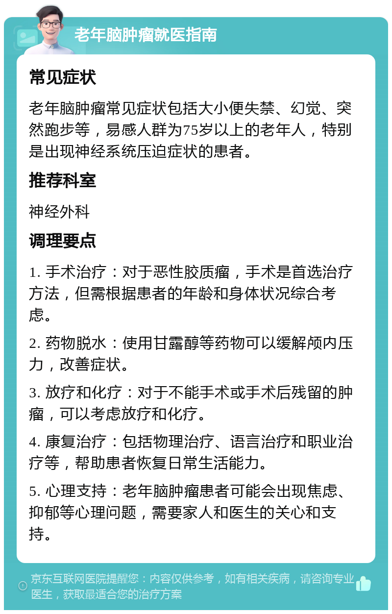 老年脑肿瘤就医指南 常见症状 老年脑肿瘤常见症状包括大小便失禁、幻觉、突然跑步等，易感人群为75岁以上的老年人，特别是出现神经系统压迫症状的患者。 推荐科室 神经外科 调理要点 1. 手术治疗：对于恶性胶质瘤，手术是首选治疗方法，但需根据患者的年龄和身体状况综合考虑。 2. 药物脱水：使用甘露醇等药物可以缓解颅内压力，改善症状。 3. 放疗和化疗：对于不能手术或手术后残留的肿瘤，可以考虑放疗和化疗。 4. 康复治疗：包括物理治疗、语言治疗和职业治疗等，帮助患者恢复日常生活能力。 5. 心理支持：老年脑肿瘤患者可能会出现焦虑、抑郁等心理问题，需要家人和医生的关心和支持。