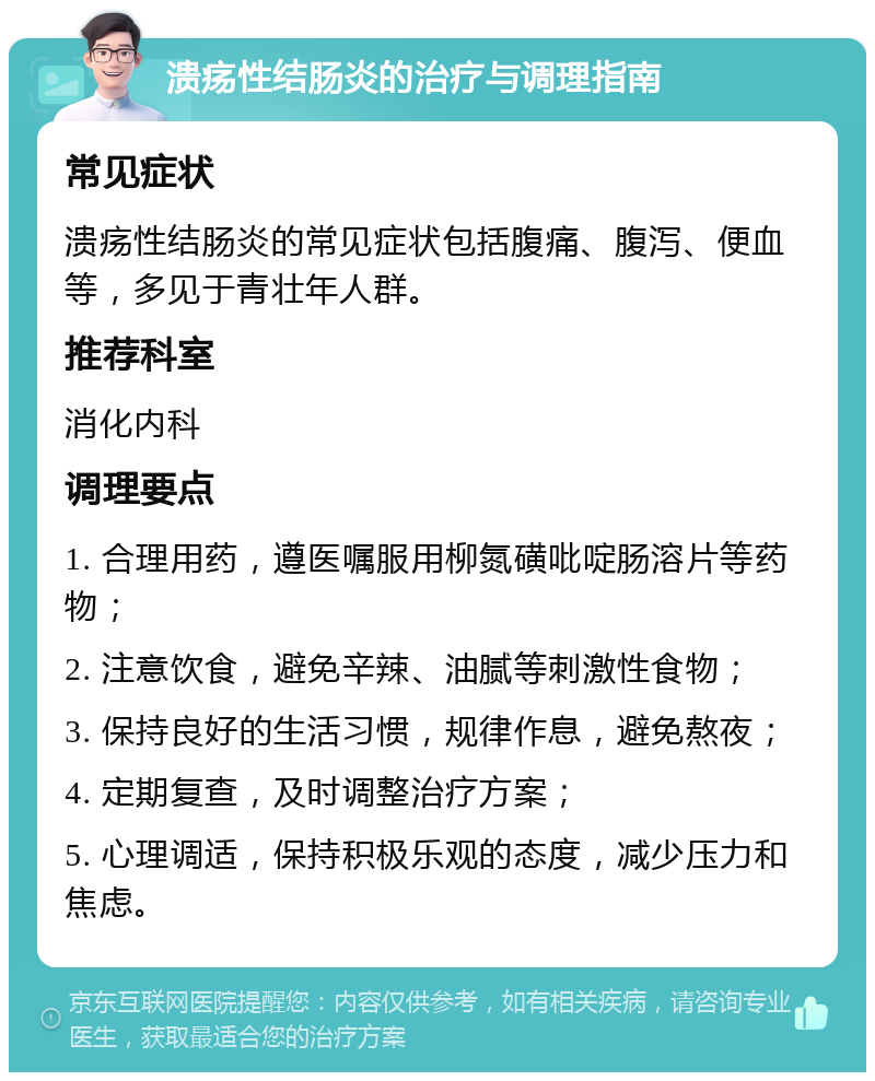 溃疡性结肠炎的治疗与调理指南 常见症状 溃疡性结肠炎的常见症状包括腹痛、腹泻、便血等，多见于青壮年人群。 推荐科室 消化内科 调理要点 1. 合理用药，遵医嘱服用柳氮磺吡啶肠溶片等药物； 2. 注意饮食，避免辛辣、油腻等刺激性食物； 3. 保持良好的生活习惯，规律作息，避免熬夜； 4. 定期复查，及时调整治疗方案； 5. 心理调适，保持积极乐观的态度，减少压力和焦虑。