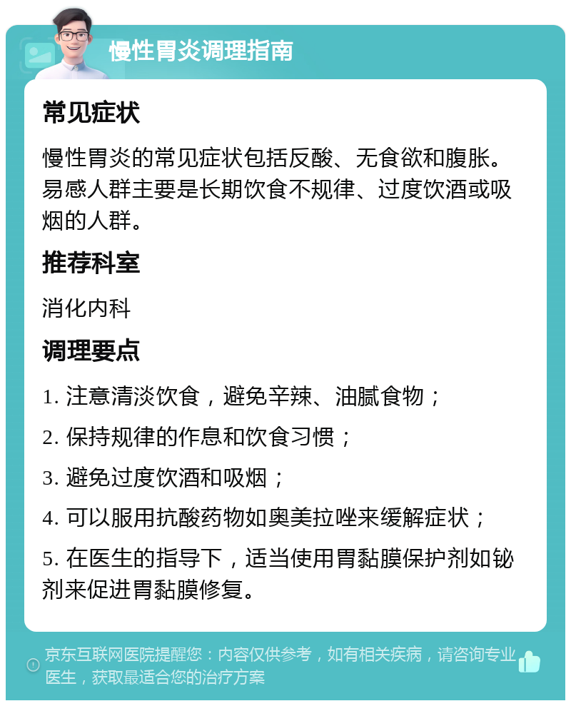 慢性胃炎调理指南 常见症状 慢性胃炎的常见症状包括反酸、无食欲和腹胀。易感人群主要是长期饮食不规律、过度饮酒或吸烟的人群。 推荐科室 消化内科 调理要点 1. 注意清淡饮食，避免辛辣、油腻食物； 2. 保持规律的作息和饮食习惯； 3. 避免过度饮酒和吸烟； 4. 可以服用抗酸药物如奥美拉唑来缓解症状； 5. 在医生的指导下，适当使用胃黏膜保护剂如铋剂来促进胃黏膜修复。