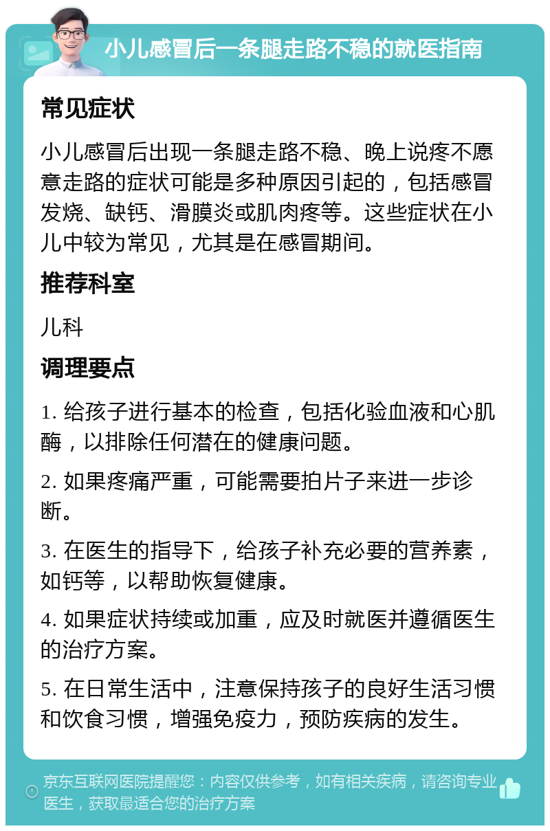 小儿感冒后一条腿走路不稳的就医指南 常见症状 小儿感冒后出现一条腿走路不稳、晚上说疼不愿意走路的症状可能是多种原因引起的，包括感冒发烧、缺钙、滑膜炎或肌肉疼等。这些症状在小儿中较为常见，尤其是在感冒期间。 推荐科室 儿科 调理要点 1. 给孩子进行基本的检查，包括化验血液和心肌酶，以排除任何潜在的健康问题。 2. 如果疼痛严重，可能需要拍片子来进一步诊断。 3. 在医生的指导下，给孩子补充必要的营养素，如钙等，以帮助恢复健康。 4. 如果症状持续或加重，应及时就医并遵循医生的治疗方案。 5. 在日常生活中，注意保持孩子的良好生活习惯和饮食习惯，增强免疫力，预防疾病的发生。