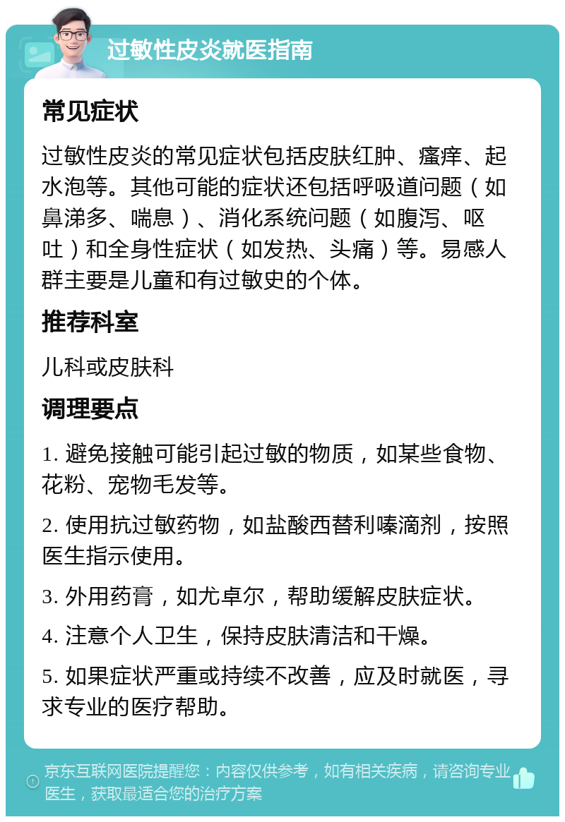 过敏性皮炎就医指南 常见症状 过敏性皮炎的常见症状包括皮肤红肿、瘙痒、起水泡等。其他可能的症状还包括呼吸道问题（如鼻涕多、喘息）、消化系统问题（如腹泻、呕吐）和全身性症状（如发热、头痛）等。易感人群主要是儿童和有过敏史的个体。 推荐科室 儿科或皮肤科 调理要点 1. 避免接触可能引起过敏的物质，如某些食物、花粉、宠物毛发等。 2. 使用抗过敏药物，如盐酸西替利嗪滴剂，按照医生指示使用。 3. 外用药膏，如尤卓尔，帮助缓解皮肤症状。 4. 注意个人卫生，保持皮肤清洁和干燥。 5. 如果症状严重或持续不改善，应及时就医，寻求专业的医疗帮助。