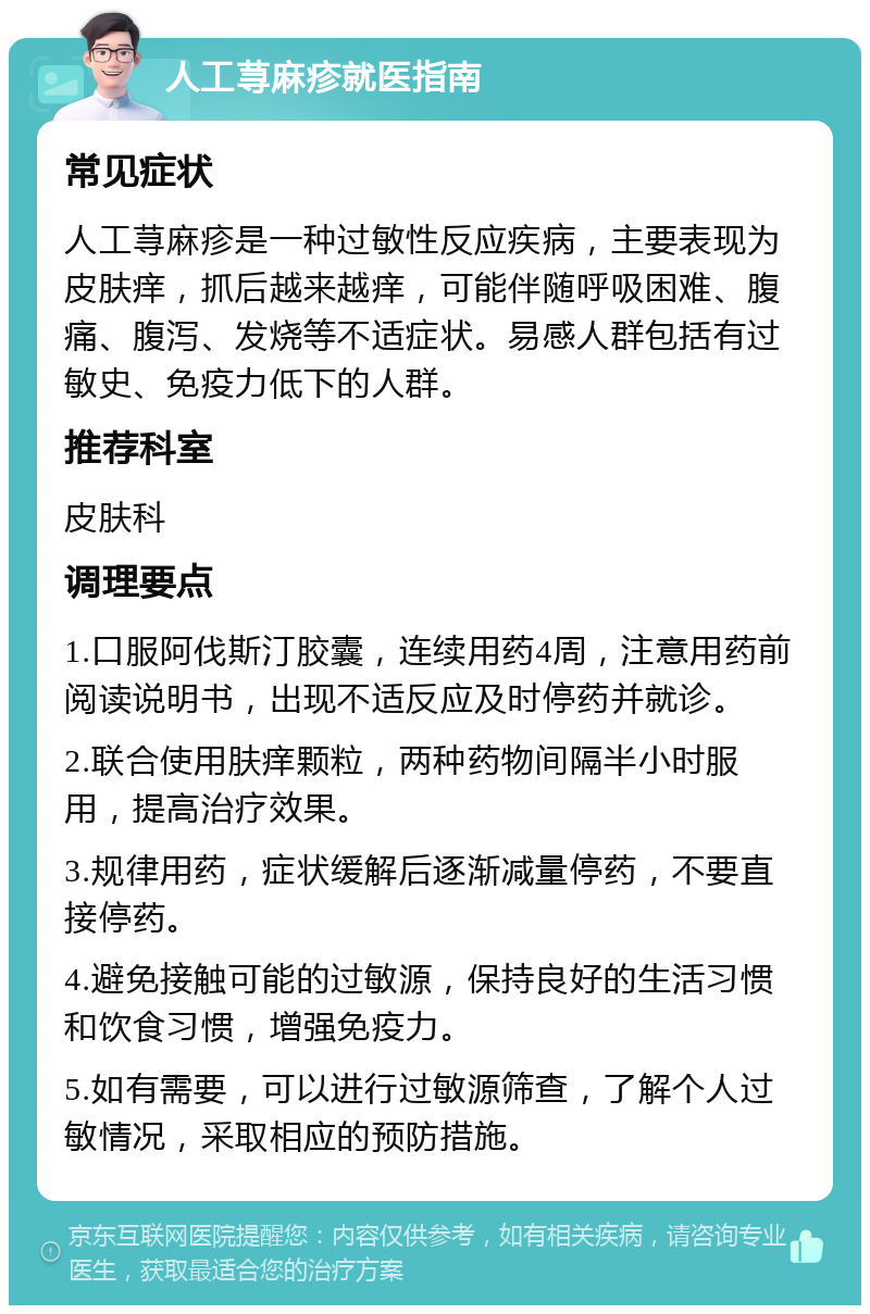 人工荨麻疹就医指南 常见症状 人工荨麻疹是一种过敏性反应疾病，主要表现为皮肤痒，抓后越来越痒，可能伴随呼吸困难、腹痛、腹泻、发烧等不适症状。易感人群包括有过敏史、免疫力低下的人群。 推荐科室 皮肤科 调理要点 1.口服阿伐斯汀胶囊，连续用药4周，注意用药前阅读说明书，出现不适反应及时停药并就诊。 2.联合使用肤痒颗粒，两种药物间隔半小时服用，提高治疗效果。 3.规律用药，症状缓解后逐渐减量停药，不要直接停药。 4.避免接触可能的过敏源，保持良好的生活习惯和饮食习惯，增强免疫力。 5.如有需要，可以进行过敏源筛查，了解个人过敏情况，采取相应的预防措施。