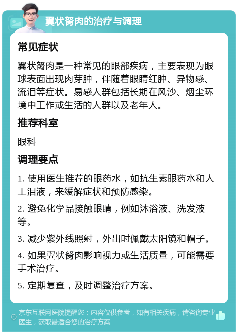 翼状胬肉的治疗与调理 常见症状 翼状胬肉是一种常见的眼部疾病，主要表现为眼球表面出现肉芽肿，伴随着眼睛红肿、异物感、流泪等症状。易感人群包括长期在风沙、烟尘环境中工作或生活的人群以及老年人。 推荐科室 眼科 调理要点 1. 使用医生推荐的眼药水，如抗生素眼药水和人工泪液，来缓解症状和预防感染。 2. 避免化学品接触眼睛，例如沐浴液、洗发液等。 3. 减少紫外线照射，外出时佩戴太阳镜和帽子。 4. 如果翼状胬肉影响视力或生活质量，可能需要手术治疗。 5. 定期复查，及时调整治疗方案。