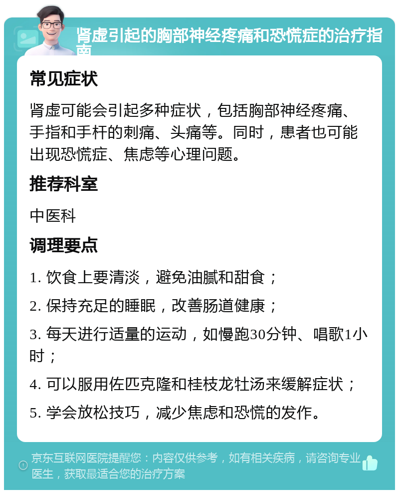 肾虚引起的胸部神经疼痛和恐慌症的治疗指南 常见症状 肾虚可能会引起多种症状，包括胸部神经疼痛、手指和手杆的刺痛、头痛等。同时，患者也可能出现恐慌症、焦虑等心理问题。 推荐科室 中医科 调理要点 1. 饮食上要清淡，避免油腻和甜食； 2. 保持充足的睡眠，改善肠道健康； 3. 每天进行适量的运动，如慢跑30分钟、唱歌1小时； 4. 可以服用佐匹克隆和桂枝龙牡汤来缓解症状； 5. 学会放松技巧，减少焦虑和恐慌的发作。