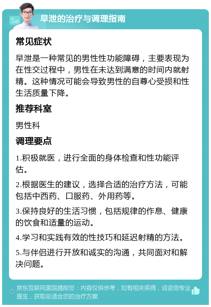 早泄的治疗与调理指南 常见症状 早泄是一种常见的男性性功能障碍，主要表现为在性交过程中，男性在未达到满意的时间内就射精。这种情况可能会导致男性的自尊心受损和性生活质量下降。 推荐科室 男性科 调理要点 1.积极就医，进行全面的身体检查和性功能评估。 2.根据医生的建议，选择合适的治疗方法，可能包括中西药、口服药、外用药等。 3.保持良好的生活习惯，包括规律的作息、健康的饮食和适量的运动。 4.学习和实践有效的性技巧和延迟射精的方法。 5.与伴侣进行开放和诚实的沟通，共同面对和解决问题。