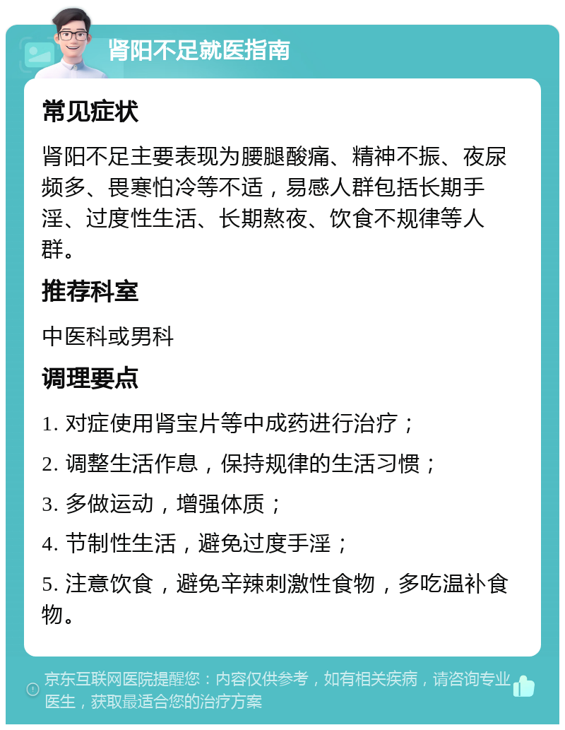 肾阳不足就医指南 常见症状 肾阳不足主要表现为腰腿酸痛、精神不振、夜尿频多、畏寒怕冷等不适，易感人群包括长期手淫、过度性生活、长期熬夜、饮食不规律等人群。 推荐科室 中医科或男科 调理要点 1. 对症使用肾宝片等中成药进行治疗； 2. 调整生活作息，保持规律的生活习惯； 3. 多做运动，增强体质； 4. 节制性生活，避免过度手淫； 5. 注意饮食，避免辛辣刺激性食物，多吃温补食物。