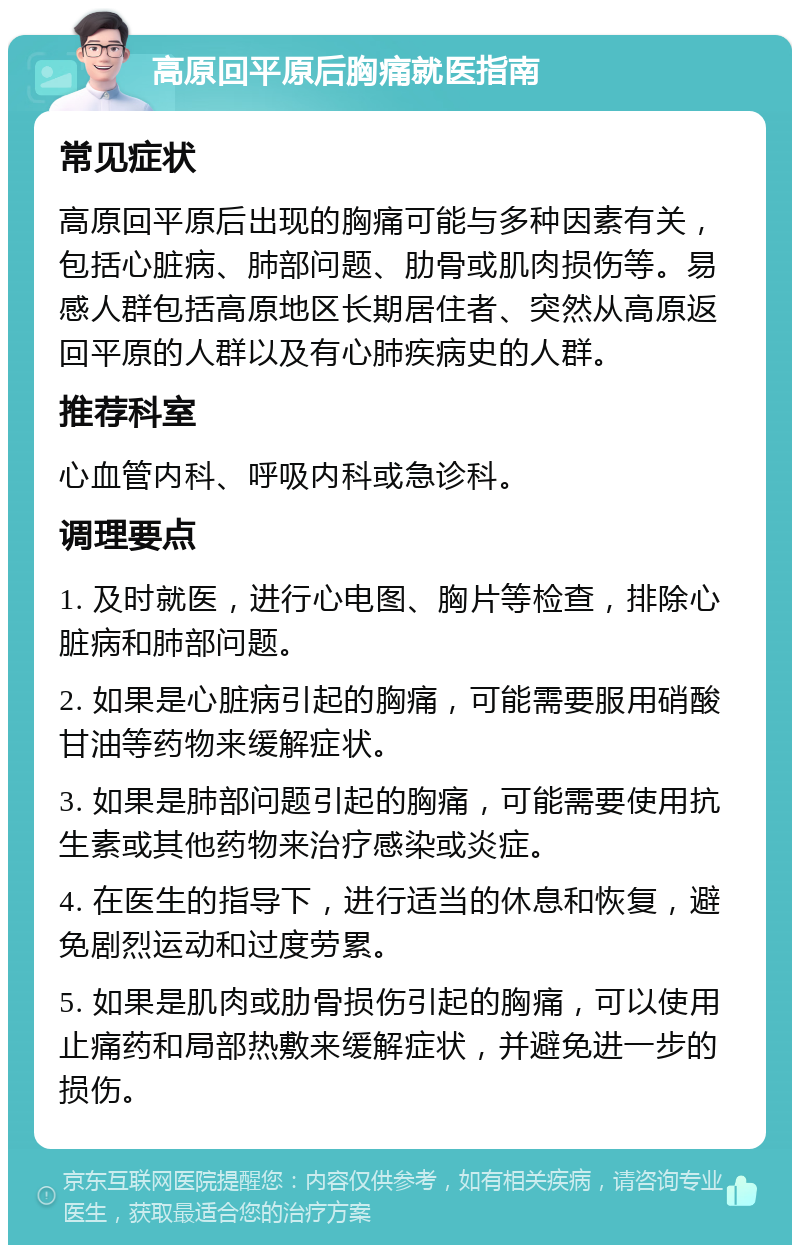 高原回平原后胸痛就医指南 常见症状 高原回平原后出现的胸痛可能与多种因素有关，包括心脏病、肺部问题、肋骨或肌肉损伤等。易感人群包括高原地区长期居住者、突然从高原返回平原的人群以及有心肺疾病史的人群。 推荐科室 心血管内科、呼吸内科或急诊科。 调理要点 1. 及时就医，进行心电图、胸片等检查，排除心脏病和肺部问题。 2. 如果是心脏病引起的胸痛，可能需要服用硝酸甘油等药物来缓解症状。 3. 如果是肺部问题引起的胸痛，可能需要使用抗生素或其他药物来治疗感染或炎症。 4. 在医生的指导下，进行适当的休息和恢复，避免剧烈运动和过度劳累。 5. 如果是肌肉或肋骨损伤引起的胸痛，可以使用止痛药和局部热敷来缓解症状，并避免进一步的损伤。