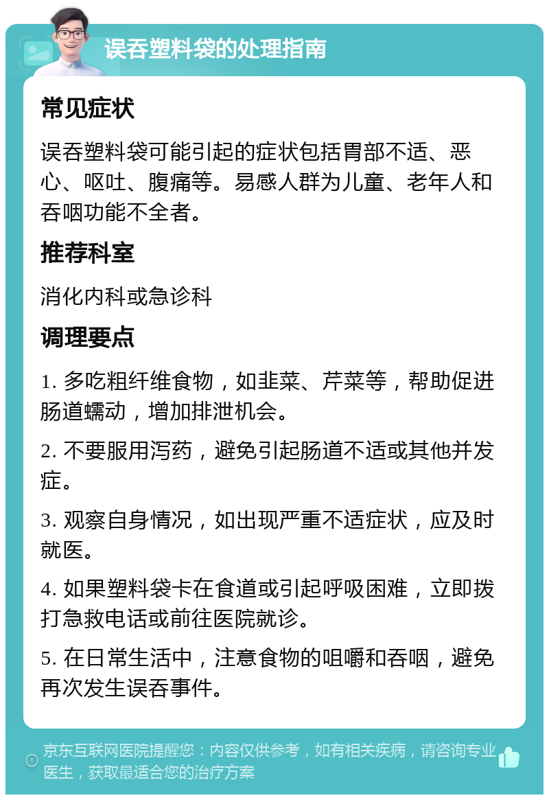 误吞塑料袋的处理指南 常见症状 误吞塑料袋可能引起的症状包括胃部不适、恶心、呕吐、腹痛等。易感人群为儿童、老年人和吞咽功能不全者。 推荐科室 消化内科或急诊科 调理要点 1. 多吃粗纤维食物，如韭菜、芹菜等，帮助促进肠道蠕动，增加排泄机会。 2. 不要服用泻药，避免引起肠道不适或其他并发症。 3. 观察自身情况，如出现严重不适症状，应及时就医。 4. 如果塑料袋卡在食道或引起呼吸困难，立即拨打急救电话或前往医院就诊。 5. 在日常生活中，注意食物的咀嚼和吞咽，避免再次发生误吞事件。