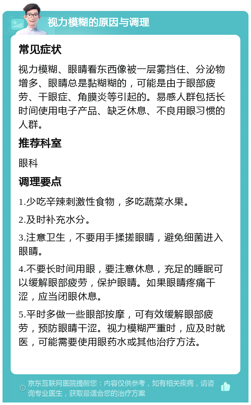 视力模糊的原因与调理 常见症状 视力模糊、眼睛看东西像被一层雾挡住、分泌物增多、眼睛总是黏糊糊的，可能是由于眼部疲劳、干眼症、角膜炎等引起的。易感人群包括长时间使用电子产品、缺乏休息、不良用眼习惯的人群。 推荐科室 眼科 调理要点 1.少吃辛辣刺激性食物，多吃蔬菜水果。 2.及时补充水分。 3.注意卫生，不要用手揉搓眼睛，避免细菌进入眼睛。 4.不要长时间用眼，要注意休息，充足的睡眠可以缓解眼部疲劳，保护眼睛。如果眼睛疼痛干涩，应当闭眼休息。 5.平时多做一些眼部按摩，可有效缓解眼部疲劳，预防眼睛干涩。视力模糊严重时，应及时就医，可能需要使用眼药水或其他治疗方法。