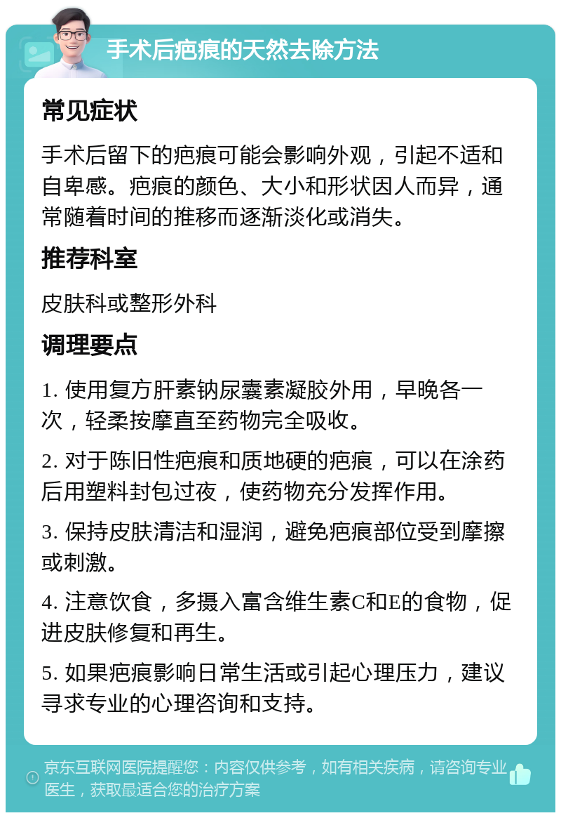 手术后疤痕的天然去除方法 常见症状 手术后留下的疤痕可能会影响外观，引起不适和自卑感。疤痕的颜色、大小和形状因人而异，通常随着时间的推移而逐渐淡化或消失。 推荐科室 皮肤科或整形外科 调理要点 1. 使用复方肝素钠尿囊素凝胶外用，早晚各一次，轻柔按摩直至药物完全吸收。 2. 对于陈旧性疤痕和质地硬的疤痕，可以在涂药后用塑料封包过夜，使药物充分发挥作用。 3. 保持皮肤清洁和湿润，避免疤痕部位受到摩擦或刺激。 4. 注意饮食，多摄入富含维生素C和E的食物，促进皮肤修复和再生。 5. 如果疤痕影响日常生活或引起心理压力，建议寻求专业的心理咨询和支持。