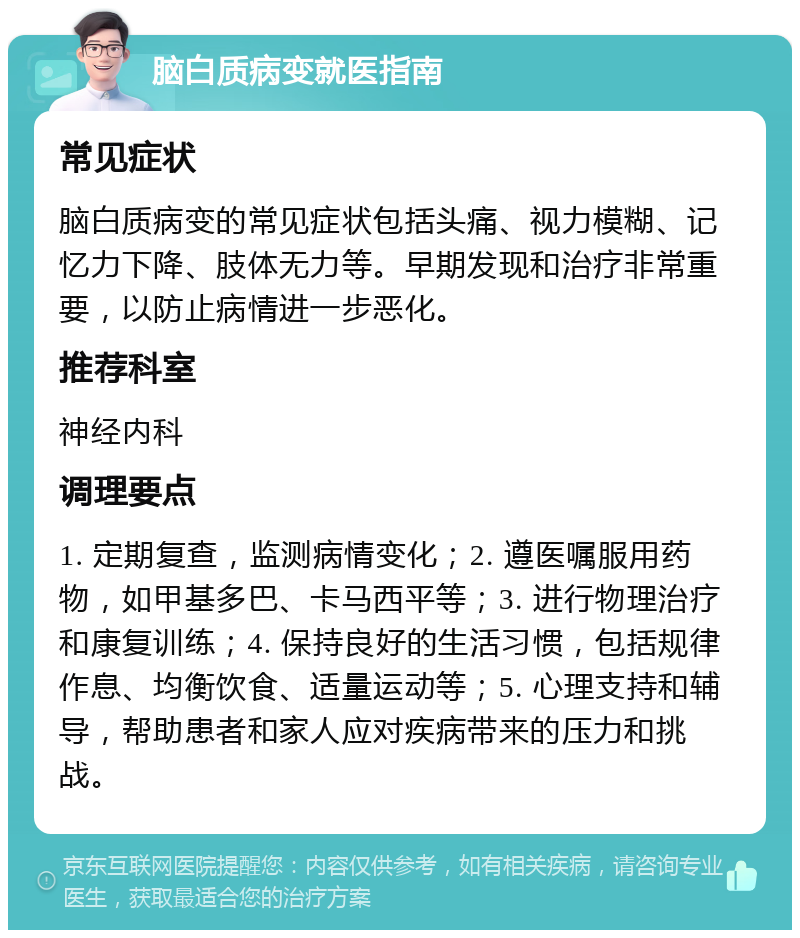 脑白质病变就医指南 常见症状 脑白质病变的常见症状包括头痛、视力模糊、记忆力下降、肢体无力等。早期发现和治疗非常重要，以防止病情进一步恶化。 推荐科室 神经内科 调理要点 1. 定期复查，监测病情变化；2. 遵医嘱服用药物，如甲基多巴、卡马西平等；3. 进行物理治疗和康复训练；4. 保持良好的生活习惯，包括规律作息、均衡饮食、适量运动等；5. 心理支持和辅导，帮助患者和家人应对疾病带来的压力和挑战。