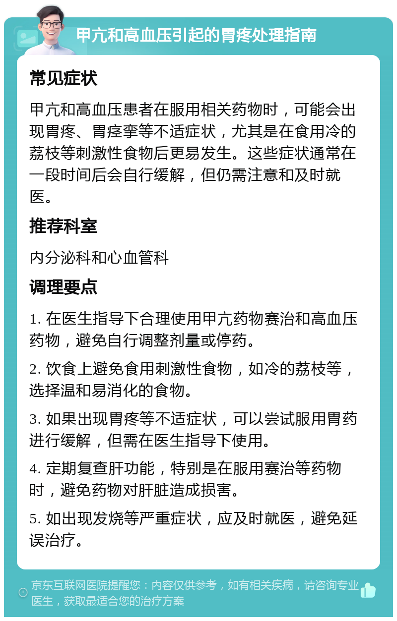 甲亢和高血压引起的胃疼处理指南 常见症状 甲亢和高血压患者在服用相关药物时，可能会出现胃疼、胃痉挛等不适症状，尤其是在食用冷的荔枝等刺激性食物后更易发生。这些症状通常在一段时间后会自行缓解，但仍需注意和及时就医。 推荐科室 内分泌科和心血管科 调理要点 1. 在医生指导下合理使用甲亢药物赛治和高血压药物，避免自行调整剂量或停药。 2. 饮食上避免食用刺激性食物，如冷的荔枝等，选择温和易消化的食物。 3. 如果出现胃疼等不适症状，可以尝试服用胃药进行缓解，但需在医生指导下使用。 4. 定期复查肝功能，特别是在服用赛治等药物时，避免药物对肝脏造成损害。 5. 如出现发烧等严重症状，应及时就医，避免延误治疗。