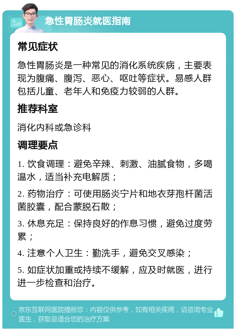 急性胃肠炎就医指南 常见症状 急性胃肠炎是一种常见的消化系统疾病，主要表现为腹痛、腹泻、恶心、呕吐等症状。易感人群包括儿童、老年人和免疫力较弱的人群。 推荐科室 消化内科或急诊科 调理要点 1. 饮食调理：避免辛辣、刺激、油腻食物，多喝温水，适当补充电解质； 2. 药物治疗：可使用肠炎宁片和地衣芽孢杆菌活菌胶囊，配合蒙脱石散； 3. 休息充足：保持良好的作息习惯，避免过度劳累； 4. 注意个人卫生：勤洗手，避免交叉感染； 5. 如症状加重或持续不缓解，应及时就医，进行进一步检查和治疗。