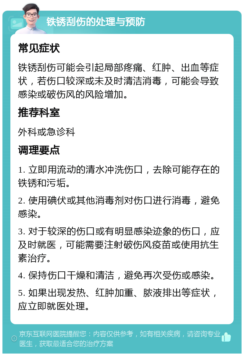 铁锈刮伤的处理与预防 常见症状 铁锈刮伤可能会引起局部疼痛、红肿、出血等症状，若伤口较深或未及时清洁消毒，可能会导致感染或破伤风的风险增加。 推荐科室 外科或急诊科 调理要点 1. 立即用流动的清水冲洗伤口，去除可能存在的铁锈和污垢。 2. 使用碘伏或其他消毒剂对伤口进行消毒，避免感染。 3. 对于较深的伤口或有明显感染迹象的伤口，应及时就医，可能需要注射破伤风疫苗或使用抗生素治疗。 4. 保持伤口干燥和清洁，避免再次受伤或感染。 5. 如果出现发热、红肿加重、脓液排出等症状，应立即就医处理。