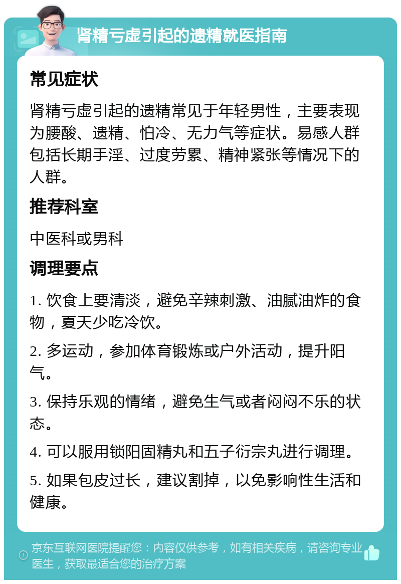 肾精亏虚引起的遗精就医指南 常见症状 肾精亏虚引起的遗精常见于年轻男性，主要表现为腰酸、遗精、怕冷、无力气等症状。易感人群包括长期手淫、过度劳累、精神紧张等情况下的人群。 推荐科室 中医科或男科 调理要点 1. 饮食上要清淡，避免辛辣刺激、油腻油炸的食物，夏天少吃冷饮。 2. 多运动，参加体育锻炼或户外活动，提升阳气。 3. 保持乐观的情绪，避免生气或者闷闷不乐的状态。 4. 可以服用锁阳固精丸和五子衍宗丸进行调理。 5. 如果包皮过长，建议割掉，以免影响性生活和健康。