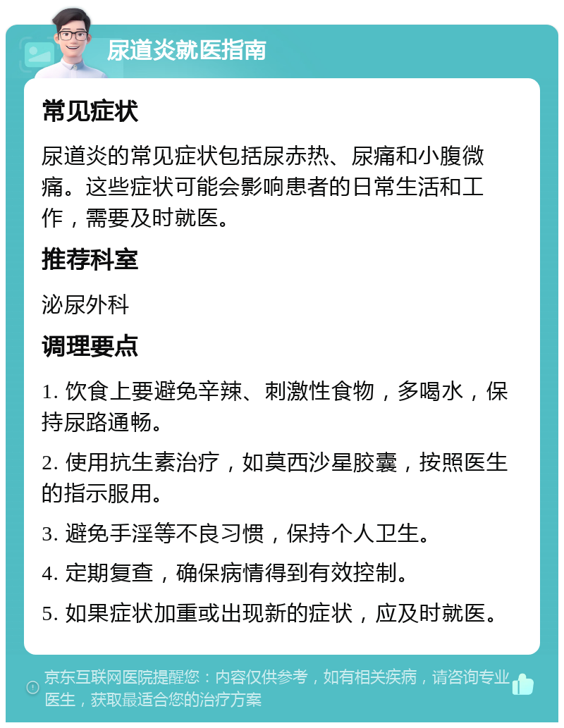 尿道炎就医指南 常见症状 尿道炎的常见症状包括尿赤热、尿痛和小腹微痛。这些症状可能会影响患者的日常生活和工作，需要及时就医。 推荐科室 泌尿外科 调理要点 1. 饮食上要避免辛辣、刺激性食物，多喝水，保持尿路通畅。 2. 使用抗生素治疗，如莫西沙星胶囊，按照医生的指示服用。 3. 避免手淫等不良习惯，保持个人卫生。 4. 定期复查，确保病情得到有效控制。 5. 如果症状加重或出现新的症状，应及时就医。