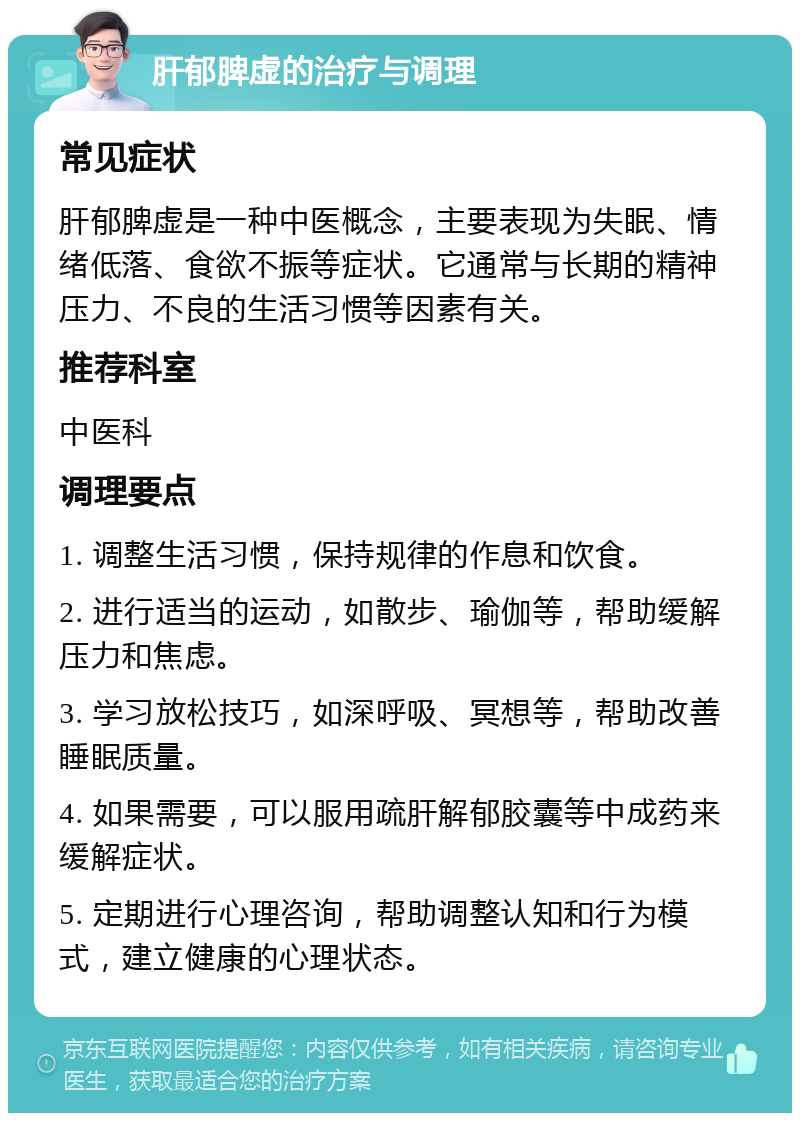 肝郁脾虚的治疗与调理 常见症状 肝郁脾虚是一种中医概念，主要表现为失眠、情绪低落、食欲不振等症状。它通常与长期的精神压力、不良的生活习惯等因素有关。 推荐科室 中医科 调理要点 1. 调整生活习惯，保持规律的作息和饮食。 2. 进行适当的运动，如散步、瑜伽等，帮助缓解压力和焦虑。 3. 学习放松技巧，如深呼吸、冥想等，帮助改善睡眠质量。 4. 如果需要，可以服用疏肝解郁胶囊等中成药来缓解症状。 5. 定期进行心理咨询，帮助调整认知和行为模式，建立健康的心理状态。