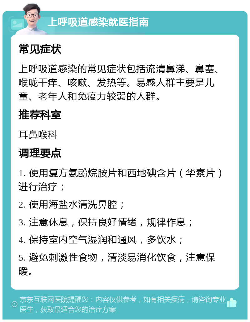 上呼吸道感染就医指南 常见症状 上呼吸道感染的常见症状包括流清鼻涕、鼻塞、喉咙干痒、咳嗽、发热等。易感人群主要是儿童、老年人和免疫力较弱的人群。 推荐科室 耳鼻喉科 调理要点 1. 使用复方氨酚烷胺片和西地碘含片（华素片）进行治疗； 2. 使用海盐水清洗鼻腔； 3. 注意休息，保持良好情绪，规律作息； 4. 保持室内空气湿润和通风，多饮水； 5. 避免刺激性食物，清淡易消化饮食，注意保暖。